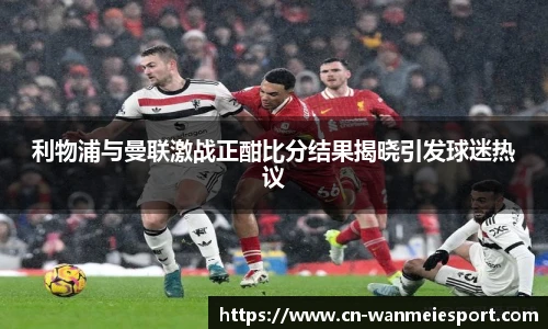 利物浦与曼联激战正酣比分结果揭晓引发球迷热议